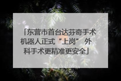 东营市首台达芬奇手术机器人正式“上岗” 外科手术更精准更安全