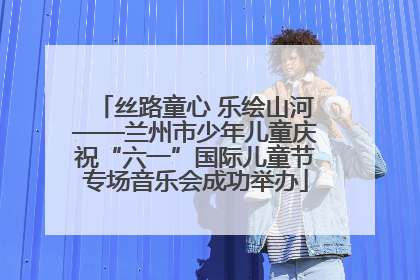 丝路童心 乐绘山河——兰州市少年儿童庆祝“六一”国际儿童节专场音乐会成功举办