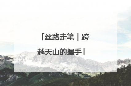 丝路走笔｜跨越天山的握手