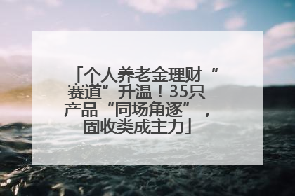个人养老金理财“赛道”升温！35只产品“同场角逐”，固收类成主力