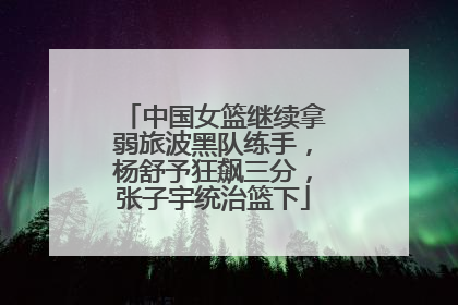 中国女篮继续拿弱旅波黑队练手，杨舒予狂飙三分，张子宇统治篮下