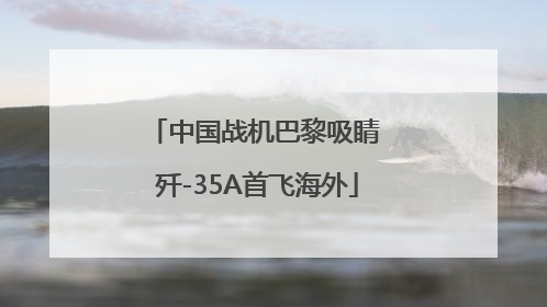 中国战机巴黎吸睛 歼-35A首飞海外