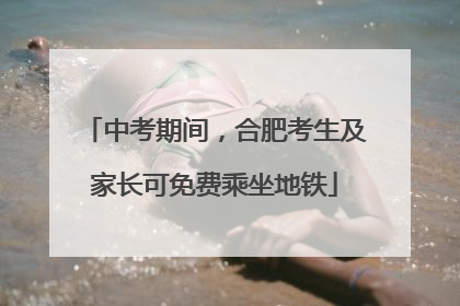 中考期间，合肥考生及家长可免费乘坐地铁