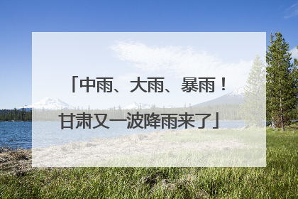 中雨、大雨、暴雨！甘肃又一波降雨来了