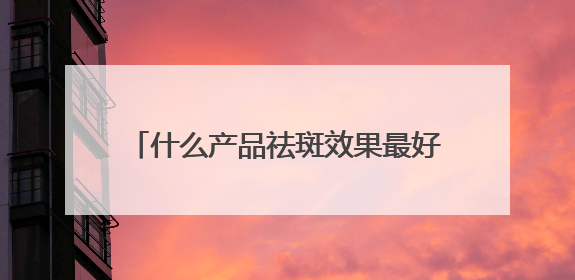 什么产品祛斑效果最好？国家唯一认证的祛斑产品，好评率99%