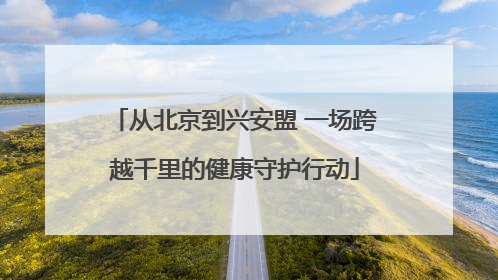 从北京到兴安盟 一场跨越千里的健康守护行动