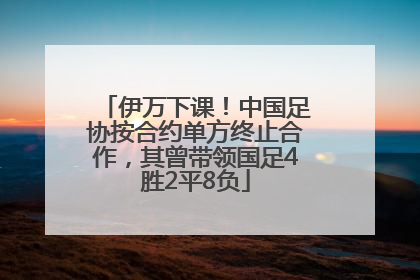 伊万下课！中国足协按合约单方终止合作，其曾带领国足4胜2平8负