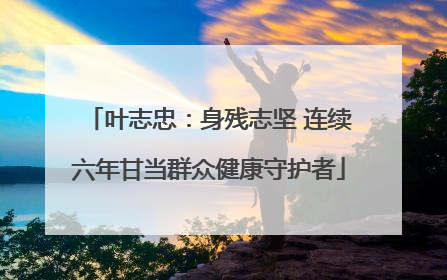 叶志忠：身残志坚 连续六年甘当群众健康守护者