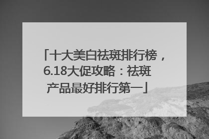 十大美白祛斑排行榜，6.18大促攻略：祛斑产品最好排行第一