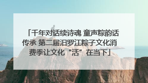 千年对话续诗魂 童声粽韵话传承 第二届汨罗江粽子文化消费季让文化“活”在当下