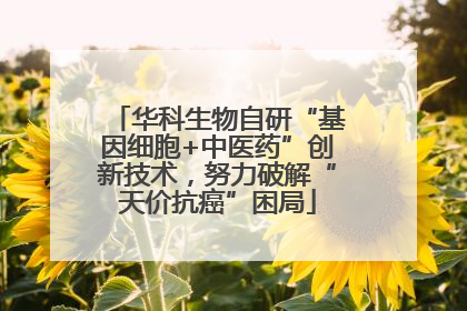 华科生物自研“基因细胞+中医药”创新技术，努力破解“天价抗癌”困局