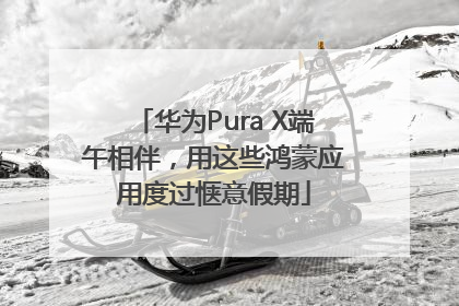 华为Pura X端午相伴，用这些鸿蒙应用度过惬意假期