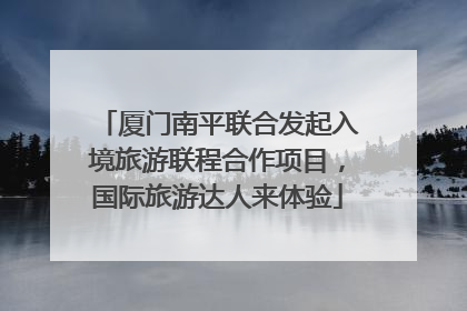 厦门南平联合发起入境旅游联程合作项目，国际旅游达人来体验