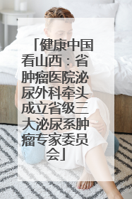 健康中国看山西：省肿瘤医院泌尿外科牵头成立省级三大泌尿系肿瘤专家委员会