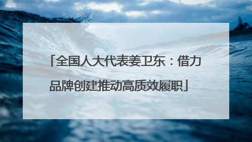 全国人大代表姜卫东：借力品牌创建推动高质效履职