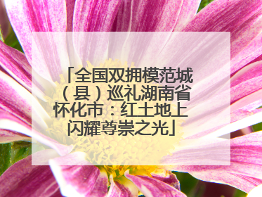 全国双拥模范城（县）巡礼湖南省怀化市：红土地上闪耀尊崇之光