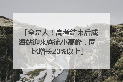 全是人！高考结束后威海站迎来客流小高峰，同比增长20%以上