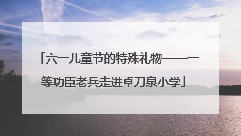 六一儿童节的特殊礼物——一等功臣老兵走进卓刀泉小学