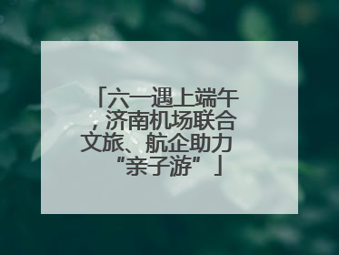 六一遇上端午，济南机场联合文旅、航企助力“亲子游”