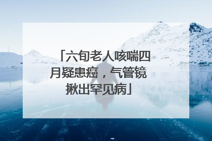 六旬老人咳喘四月疑患癌，气管镜揪出罕见病