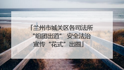 兰州市城关区各司法所“组团出道” 安全法治宣传“花式”出圈