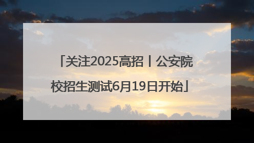 关注2025高招丨公安院校招生测试6月19日开始