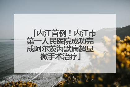 内江首例！内江市第一人民医院成功完成阿尔茨海默病超显微手术治疗