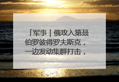 军事｜俄攻入第聂伯罗彼得罗夫斯克，一边发动集群打击，另一边在撤军？