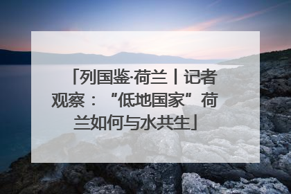 列国鉴·荷兰丨记者观察：“低地国家”荷兰如何与水共生