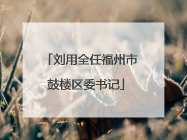 刘用全任福州市鼓楼区委书记