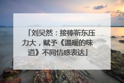 刘昊然：接棒靳东压力大，赋予《温暖的味道》不同情感表达