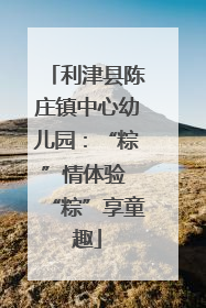 利津县陈庄镇中心幼儿园：“粽”情体验 “粽”享童趣