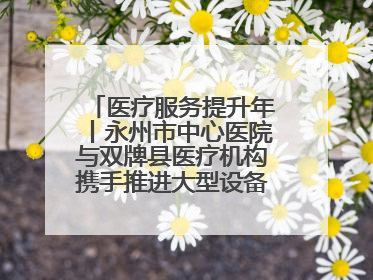 医疗服务提升年丨永州市中心医院与双牌县医疗机构携手推进大型设备仪器共享