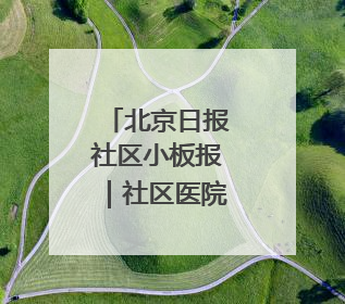 北京日报社区小板报｜社区医院新变化！想听您意见