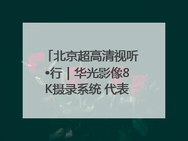 北京超高清视听•行｜华光影像8K摄录系统 代表北京超高清技术站上国家舞台