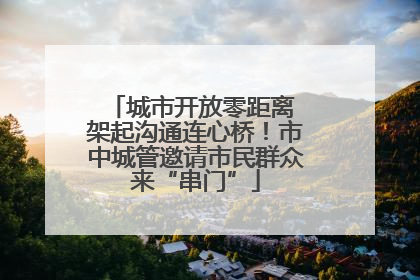 城市开放零距离 架起沟通连心桥！市中城管邀请市民群众来“串门”
