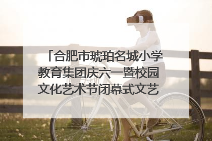 合肥市琥珀名城小学教育集团庆六一暨校园文化艺术节闭幕式文艺汇演圆满举行