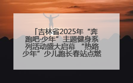 吉林省2025年“奔跑吧·少年”主题健身系列活动盛大启幕 “热路少年”少儿跑长春站点燃少年运动热情