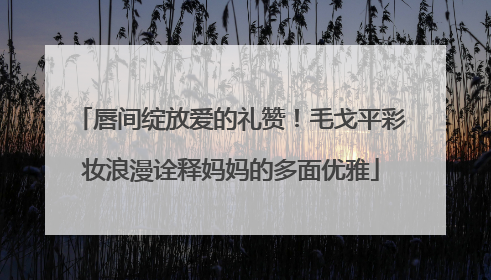 唇间绽放爱的礼赞！毛戈平彩妆浪漫诠释妈妈的多面优雅