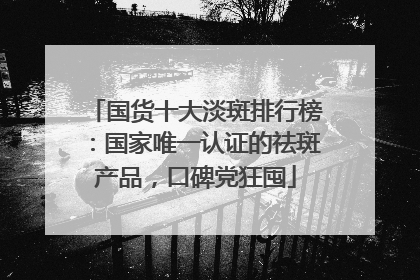国货十大淡斑排行榜：国家唯一认证的祛斑产品，口碑党狂囤