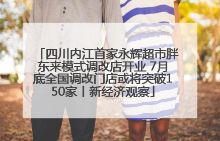 四川内江首家永辉超市胖东来模式调改店开业 7月底全国调改门店或将突破150家丨新经济观察
