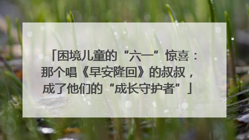 困境儿童的“六一”惊喜：那个唱《早安隆回》的叔叔，成了他们的“成长守护者”