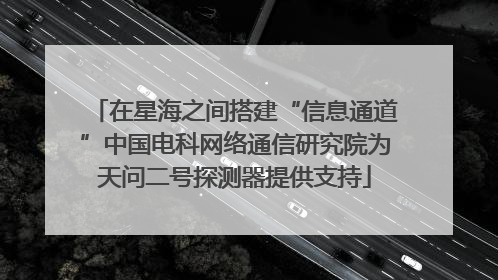 在星海之间搭建“信息通道”中国电科网络通信研究院为天问二号探测器提供支持