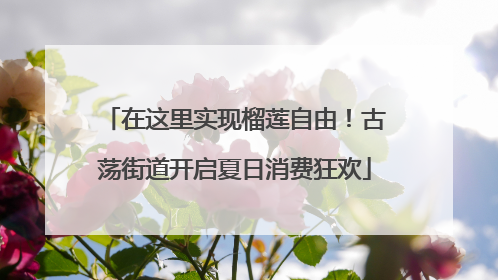 在这里实现榴莲自由！古荡街道开启夏日消费狂欢
