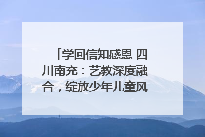 学回信知感恩 四川南充：艺教深度融合，绽放少年儿童风采｜您牵挂的四川