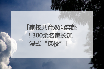 家校共育双向奔赴！300余名家长沉浸式“探校”