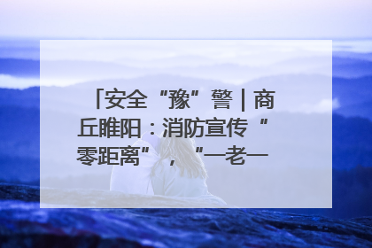 安全“豫”警｜商丘睢阳：消防宣传“零距离”，“一老一小”同守护