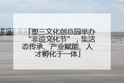 塑三文化创意园举办“非遗文化节”，集活态传承、产业赋能、人才孵化于一体