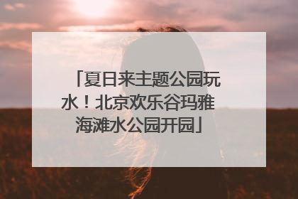 夏日来主题公园玩水！北京欢乐谷玛雅海滩水公园开园