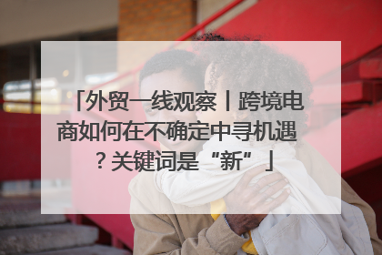 外贸一线观察丨跨境电商如何在不确定中寻机遇？关键词是“新”